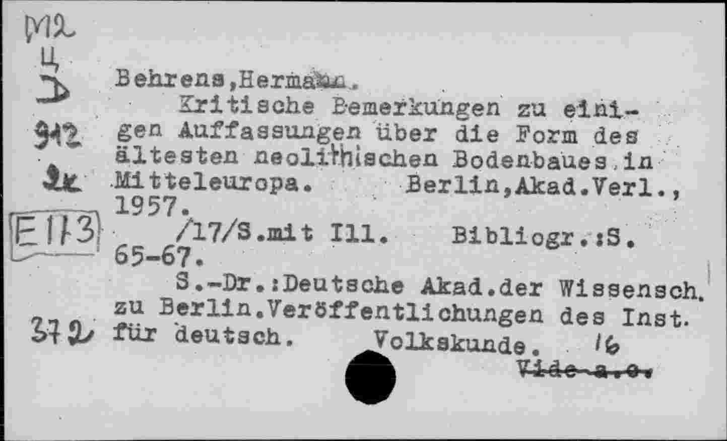 ﻿ÇHÏL ц Behr ena »Hermatu;.
Kritische Bemerkungen zu eint-gen Auffassungen über die Form des ältesten neolithischen Bodenbaues , in Mitteleuropa. Berlin,Akad.Verl., 1957.
‘ 65 67	I3L1* Bibüogr.xS.
S.-Br.:Deutsehe Akad.der Wissensch. 7-і « zu Berlin*Verö:ffen'tlichungen des Inst.
für deutsch. ^Volkskunde.
Vide-a